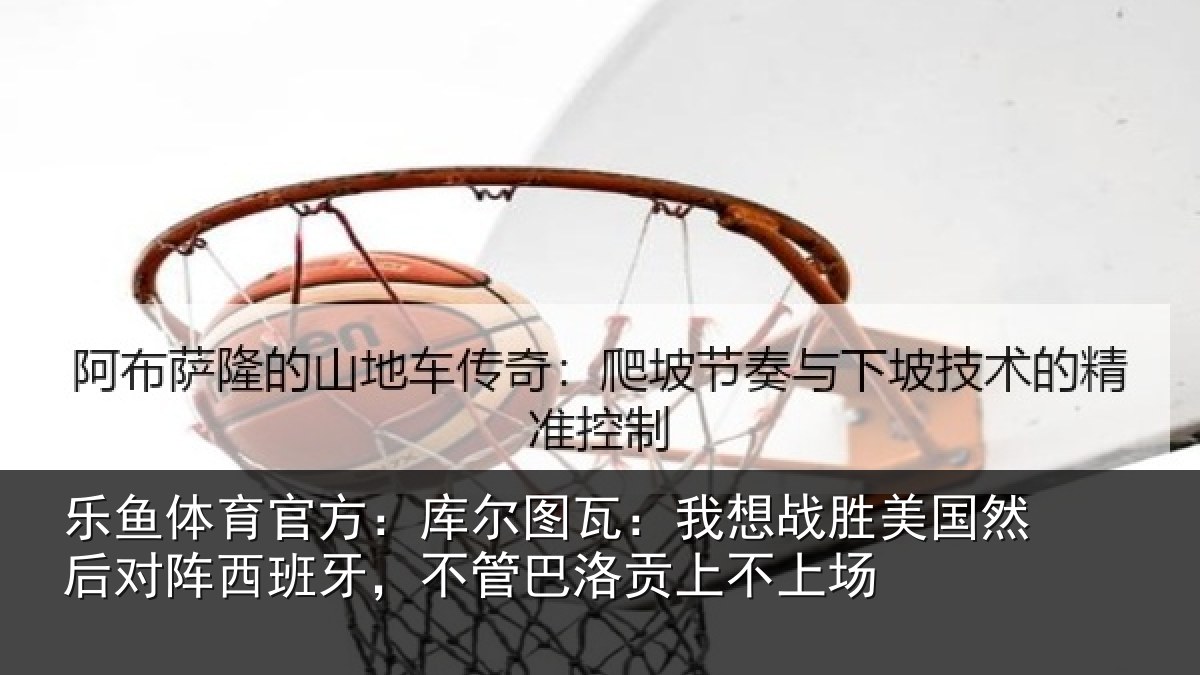 乐鱼体育官方：库尔相关情况然后相关情况洛贡上不上场