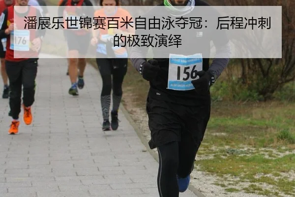 潘展乐世锦赛百米自由泳夺冠：后程冲刺的极致演绎