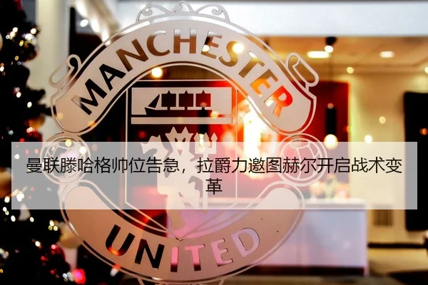 曼联滕哈格帅位告急，拉爵力邀图赫尔开启战术变革