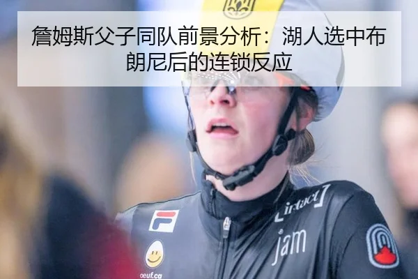 詹姆斯父子同队前景分析：湖人选中布朗尼后的连锁反应